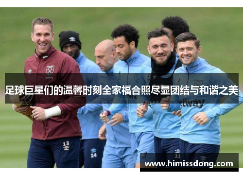 足球巨星们的温馨时刻全家福合照尽显团结与和谐之美